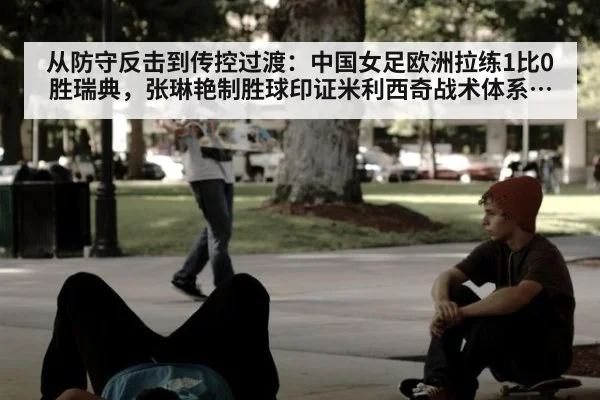 从防守反击到传控过渡：中国女足欧洲拉练1比0胜瑞典，张琳艳制胜球印证米利西奇战术体系初显