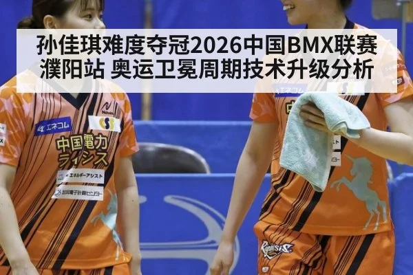 孙佳琪难度夺冠2026中国BMX联赛濮阳站 奥运卫冕周期技术升级分析
