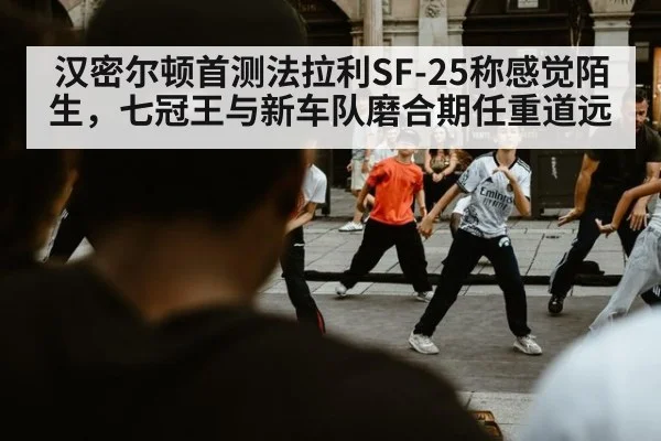 汉密尔顿首测法拉利SF-25称感觉陌生，七冠王与新车队磨合期任重道远